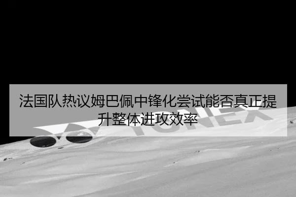 法国队热议姆巴佩中锋化尝试能否真正提升整体进攻效率 | kaiyun