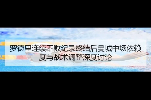 罗德里连续不败纪录终结后曼城中场依赖度与战术调整深度讨论 - kaiyun