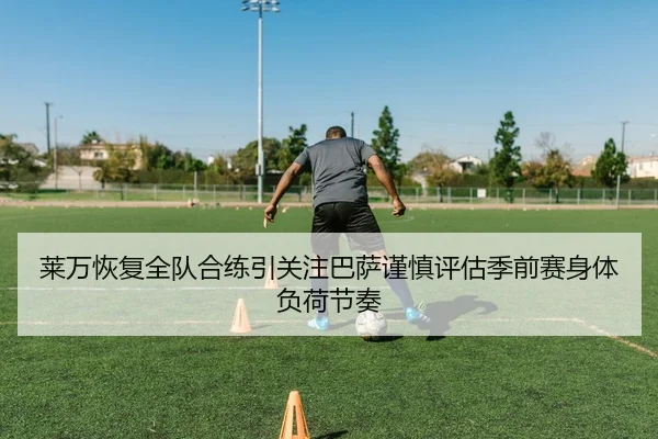 莱万恢复全队合练引关注巴萨谨慎评估季前赛身体负荷节奏 - kaiyun